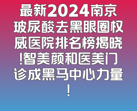 最新2024南京玻尿酸去黑眼圈权威医院排名榜揭晓！智美颜和医美门诊成黑马中心力量！