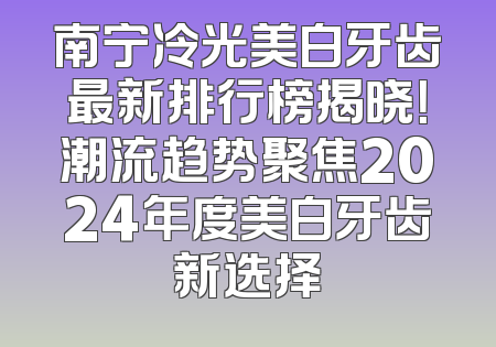 南宁冷光美白牙齿最新排行榜揭晓！潮流趋势聚焦2024年度美白牙齿新选择