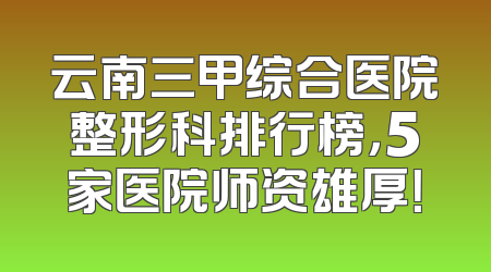 云南三甲综合医院整形科排行榜，5家医院师资雄厚！
