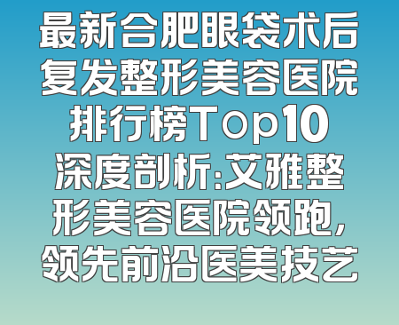 最新合肥眼袋术后复发整形美容医院排行榜Top10深度剖析：艾雅整形美容医院领跑，领先前沿医美技艺