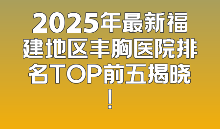 2025年最新福建地区丰胸医院排名TOP前五揭晓！