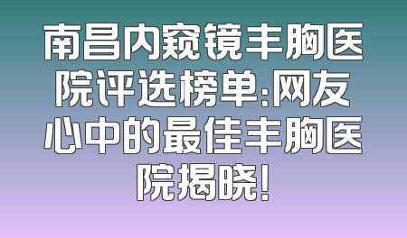 南昌内窥镜丰胸医院评选榜单：网友心中的最佳丰胸医院揭晓！