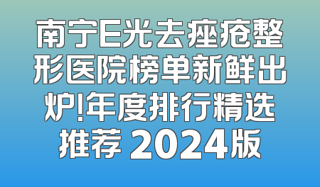 南宁E光去痤疮整形医院榜单新鲜出炉！年度排行精选推荐 2024版