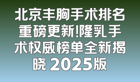 北京丰胸手术排名重磅更新！隆乳手术权威榜单全新揭晓 2025版