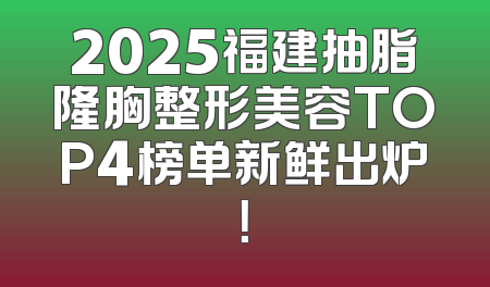 2025福建抽脂隆胸整形美容TOP4榜单新鲜出炉！