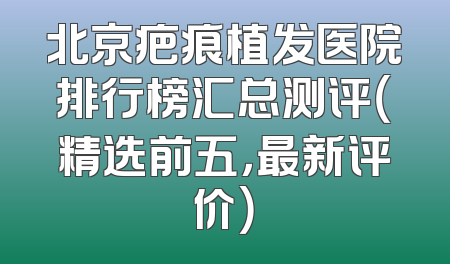 北京疤痕植发医院排行榜汇总测评（精选前五，最新评价）