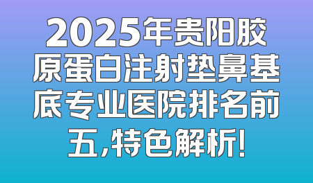 2025年贵阳胶原蛋白注射垫鼻基底专业医院排名前五，特色解析！