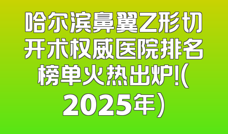 哈尔滨鼻翼Z形切开术权威医院排名榜单火热出炉！(2025年)