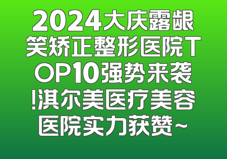 2024大庆露龈笑矫正整形医院TOP10强势来袭！淇尔美医疗美容医院实力获赞~