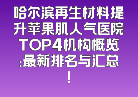 哈尔滨再生材料提升苹果肌人气医院TOP4机构概览：最新排名与汇总！