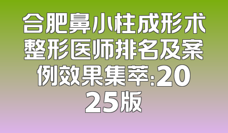 合肥鼻小柱成形术整形医师排名及案例效果集萃：2025版