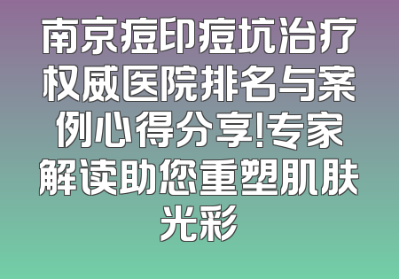 南京痘印痘坑治疗权威医院排名与案例心得分享！专家解读助您重塑肌肤光彩