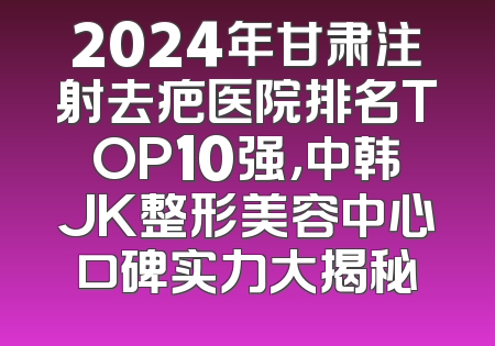 2024年甘肃注射去疤医院排名TOP10强，中韩JK整形美容中心口碑实力大揭秘