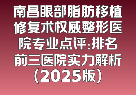 南昌眼部脂肪移植修复术权威整形医院专业点评：排名前三医院实力解析（2025版）