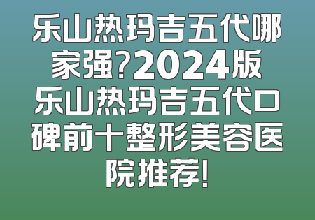 乐山热玛吉五代哪家强？2024版乐山热玛吉五代口碑前十整形美容医院推荐！