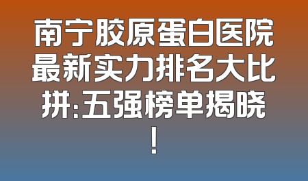 南宁胶原蛋白医院最新实力排名大比拼：五强榜单揭晓！