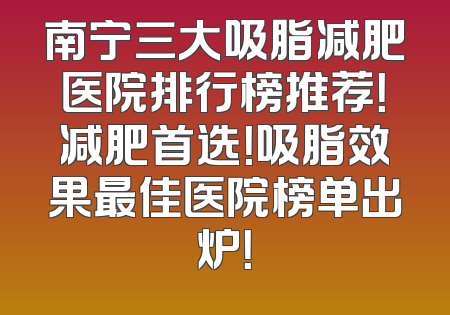 南宁三大吸脂减肥医院排行榜推荐！减肥首选！吸脂效果最佳医院榜单出炉！