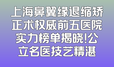 上海鼻翼缘退缩矫正术权威前五医院实力榜单揭晓！公立名医技艺精湛