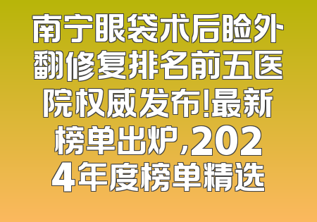 南宁眼袋术后睑外翻修复排名前五医院权威发布！最新榜单出炉，2024年度榜单精选