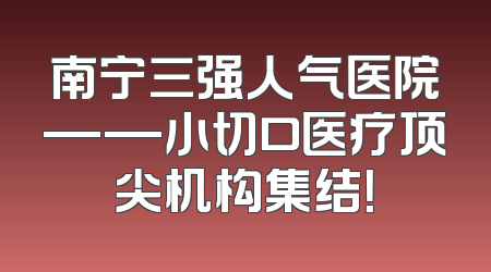 南宁三强人气医院——小切口医疗顶尖机构集结！