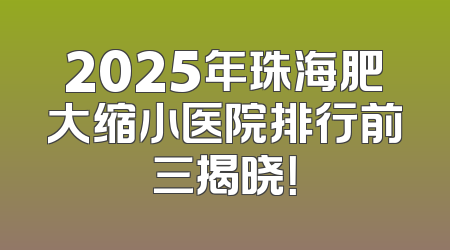 2025年珠海肥大缩小医院排行前三揭晓！