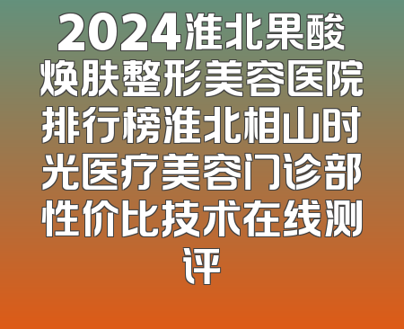 2024淮北果酸焕肤整形美容医院排行榜淮北相山时光医疗美容门诊部性价比技术在线测评