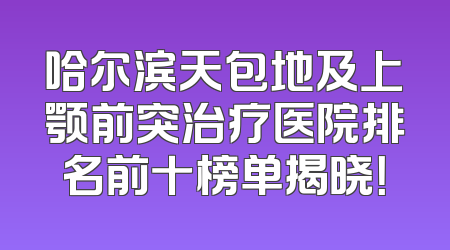 哈尔滨天包地及上颚前突治疗医院排名前十榜单揭晓！