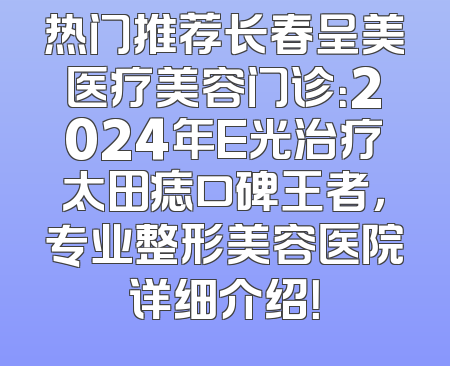 热门推荐长春呈美医疗美容门诊：2024年E光治疗太田痣口碑王者，专业整形美容医院详细介绍！