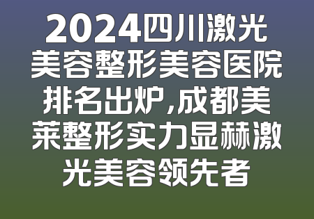 2024四川激光美容整形美容医院排名出炉，成都美莱整形实力显赫激光美容领先者