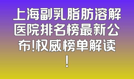 上海副乳脂肪溶解医院排名榜最新公布！权威榜单解读！