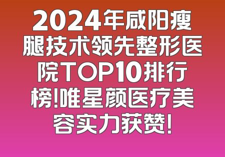 2024年咸阳瘦腿技术领先整形医院TOP10排行榜！唯星颜医疗美容实力获赞！