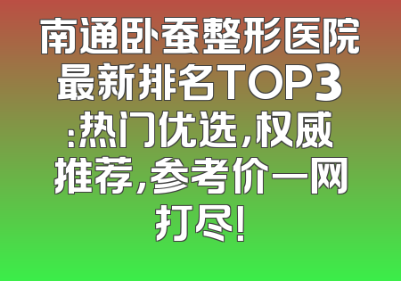 南通卧蚕整形医院最新排名TOP3：热门优选，权威推荐，参考价一网打尽！