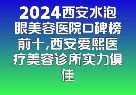2024西安水泡眼美容医院口碑榜前十，西安爱熙医疗美容诊所实力俱佳