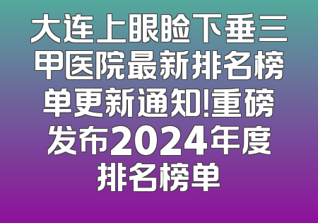 大连上眼睑下垂三甲医院最新排名榜单更新通知！重磅发布2024年度排名榜单