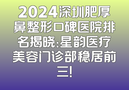2024深圳肥厚鼻整形口碑医院排名揭晓：星韵医疗美容门诊部稳居前三！