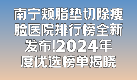 南宁颊脂垫切除瘦脸医院排行榜全新发布！2024年度优选榜单揭晓