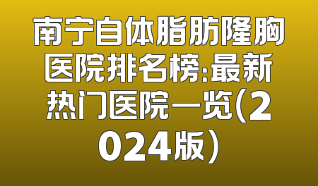 南宁自体脂肪隆胸医院排名榜：最新热门医院一览（2024版）