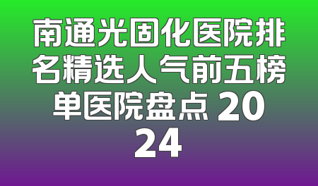 南通光固化医院排名精选人气前五榜单医院盘点 2024