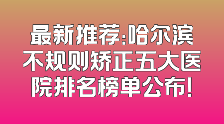 最新推荐：哈尔滨不规则矫正五大医院排名榜单公布！