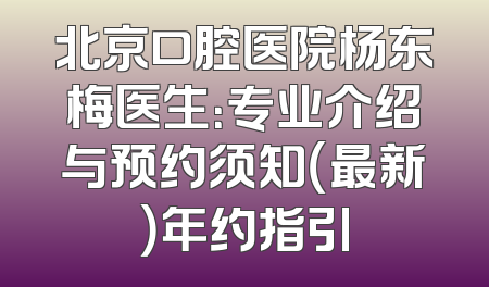 北京口腔医院杨东梅医生：专业介绍与预约须知（最新）年约指引