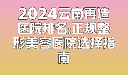 2024云南再造医院排名：正规整形美容医院选择指南