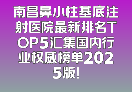 南昌鼻小柱基底注射医院最新排名TOP5汇集国内行业权威榜单2025版！