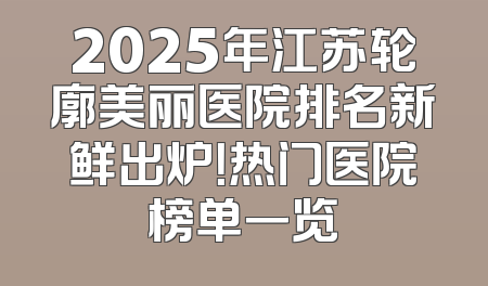2025年江苏轮廓美丽医院排名新鲜出炉！热门医院榜单一览