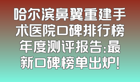 哈尔滨鼻翼重建手术医院口碑排行榜年度测评报告：最新口碑榜单出炉！