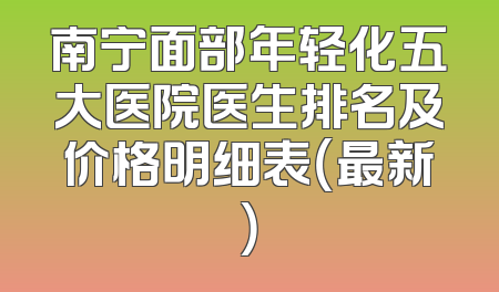 南宁面部年轻化五大医院医生排名及价格明细表（最新）