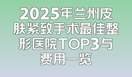 2025年兰州皮肤紧致手术最佳整形医院TOP3与费用一览
