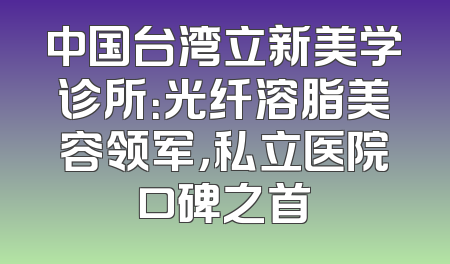 中国台湾立新美学诊所：光纤溶脂美容领军，私立医院口碑之首