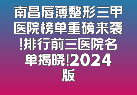 南昌唇薄整形三甲医院榜单重磅来袭！排行前三医院名单揭晓！2024版