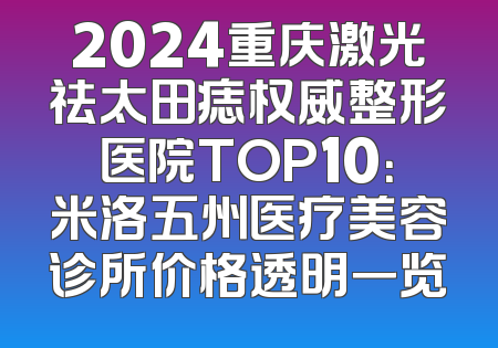 2024重庆激光祛太田痣权威整形医院TOP10：米洛五州医疗美容诊所价格透明一览