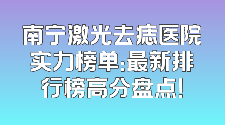 南宁激光去痣医院实力榜单：最新排行榜高分盘点！